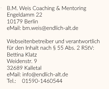 Kontaktdaten: B.M. Weis Coaching & Mentoring, Engeldamm 22, 10179 Berlin, eMail: bm.weis@endlich-alt.de. Seitenbetreiber: Bettina Klatz, Weidenstr. 9, 32689 Kalletal, eMail: info@endlich-alt.de, Tel.: 01590-1460544